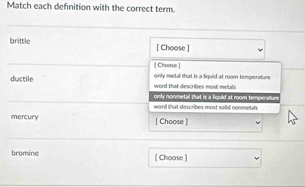 Match each defnition with the correct term.
brittle [ Choose ]
[ Choose ]
only metal that is a liquid at room temperature
ductile word that describes most metals
only nonmetal that is a liquid at room temperature
word that describes most solid nonmetals
mercury [ Choose ]
bromine
[ Choose ]