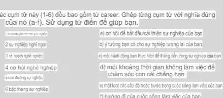 các cụm từ này (1-6) đều bao gồm từ career. Ghép từng cụm từ với nghĩa đúng
của nó (a-f). ). Sử dụng từ điển để giúp bạn.
L uao dução et d g su agato a) cơ hội để bắt đầu/cải thiện sự nghiệp của bạn
2 sự nghiệp nghĩ ngời b) ý tưởng bạn có cho sự nghiệp tương lai của bạn
3 kế noạch nghệ nghiệp c) một hành động ban thực hiện đề thăng tiền trong sự nghiệp của bạn
4 cơ hội nghề nghiệp d) một khoảng thời gian không làm việc đế
5 con đường sự nghiệc chăm sóc con cái chẳng hạn
6 bậc thang sự nghiệp e) một loạt các cấp độ hoặc bước trong cuộc sống làm việc của bạn
f hướng đi của cuộc sống làm việc của han