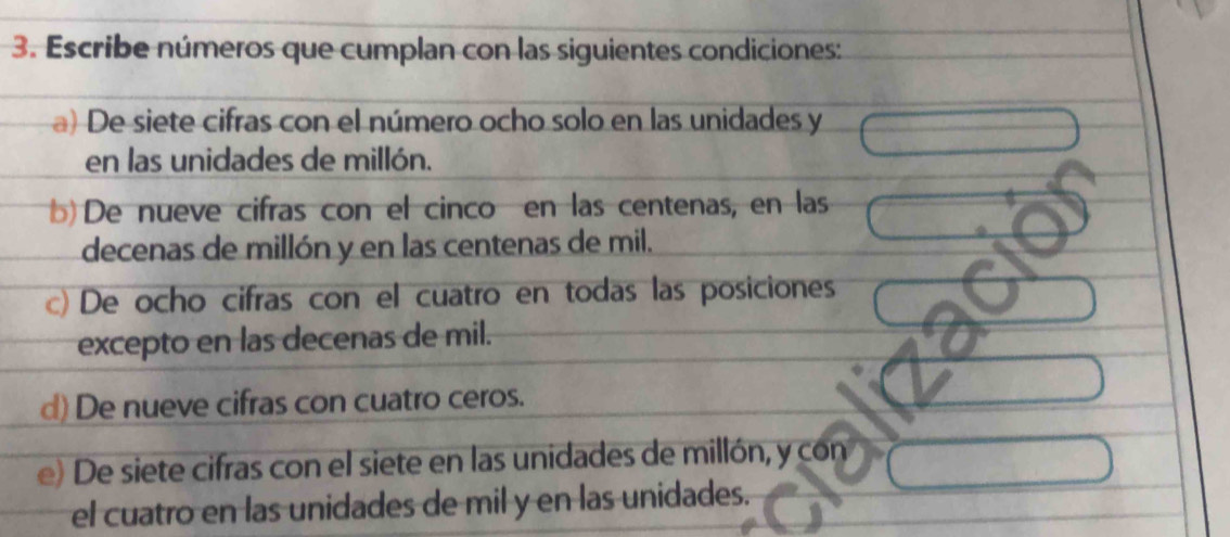 Escribe números que cumplan con las siguientes condiciones: 
a) De siete cifras con el número ocho solo en las unidades y 
en las unidades de millón. 
b) De nueve cifras con el cinco en las centenas, en las 
decenas de millón y en las centenas de mil. 
c) De ocho cifras con el cuatro en todas las posiciones 
excepto en las decenas de mil. 
d) De nueve cifras con cuatro ceros. 
e) De siete cifras con el siete en las unidades de millón, y con 
el cuatro en las unidades de mil y en las unidades.