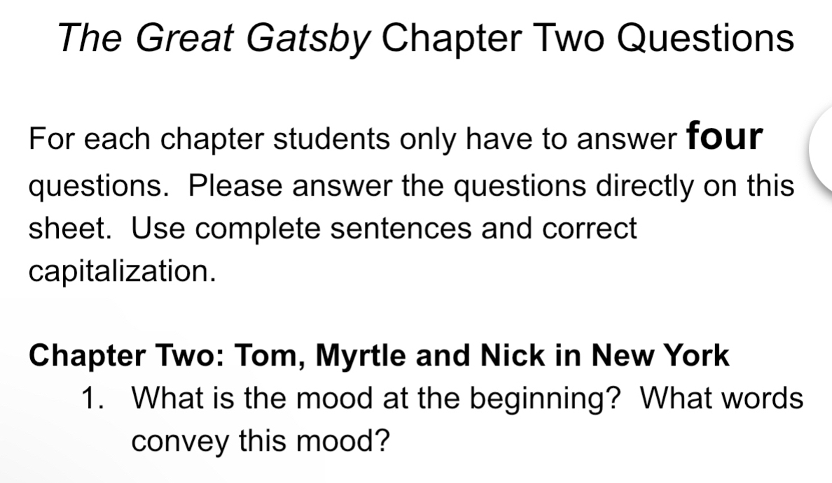 The Great Gatsby Chapter Two Questions 
For each chapter students only have to answer four 
questions. Please answer the questions directly on this 
sheet. Use complete sentences and correct 
capitalization. 
Chapter Two: Tom, Myrtle and Nick in New York 
1. What is the mood at the beginning? What words 
convey this mood?