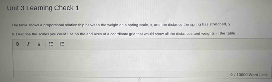 Learning Check 1 
The table shows a proportional relationship between the weight on a spring scale, x, and the distance the spring has stretched, y. 
b. Describe the scales you could use on the and axes of a coordinate grid that would show all the distances and weights in the table. 
B I u 
0 / 10000 Word Limit