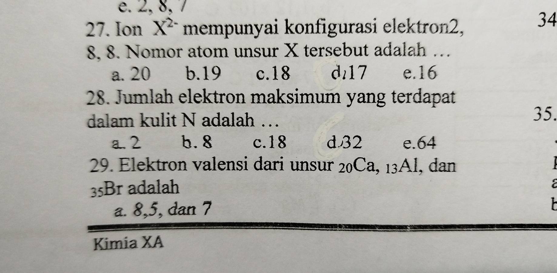 e. 2, 8, 7
27. Ion X^(2-) mempunyai konfigurasi elektron2,
34
8, 8. Nomor atom unsur X tersebut adalah …
a. 20 b. 19 c. 18 d17 e. 16
28. Jumlah elektron maksimum yang terdapat
dalam kulit N adalah …
35.
a. 2 b. 8 c. 18 d32 e. 64
29. Elektron valensi dari unsur 20Ca, 13Al, dan
35Br adalah
a
a. 8, 5, dan 7
Kimia XA