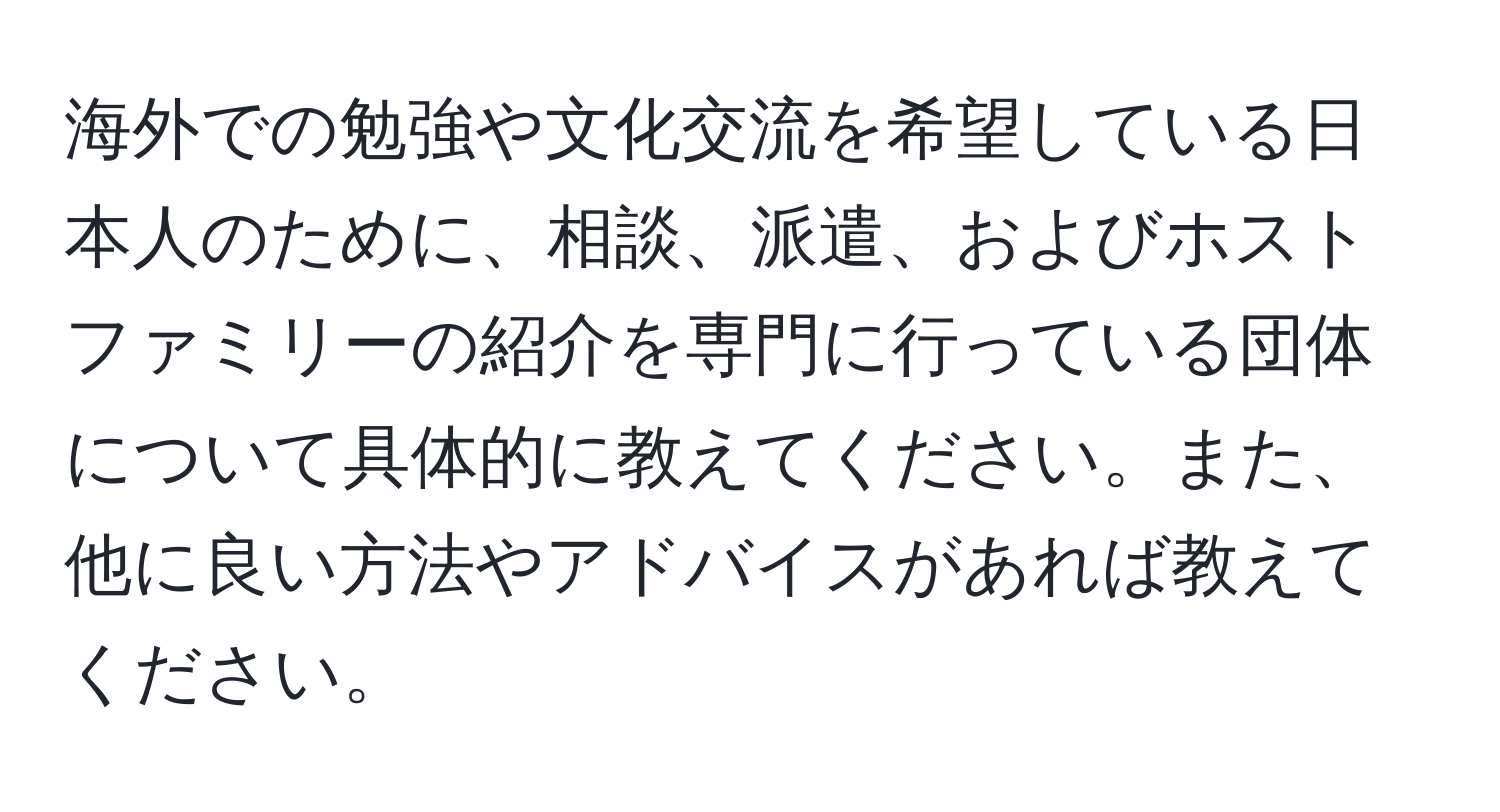 海外での勉強や文化交流を希望している日本人のために、相談、派遣、およびホストファミリーの紹介を専門に行っている団体について具体的に教えてください。また、他に良い方法やアドバイスがあれば教えてください。