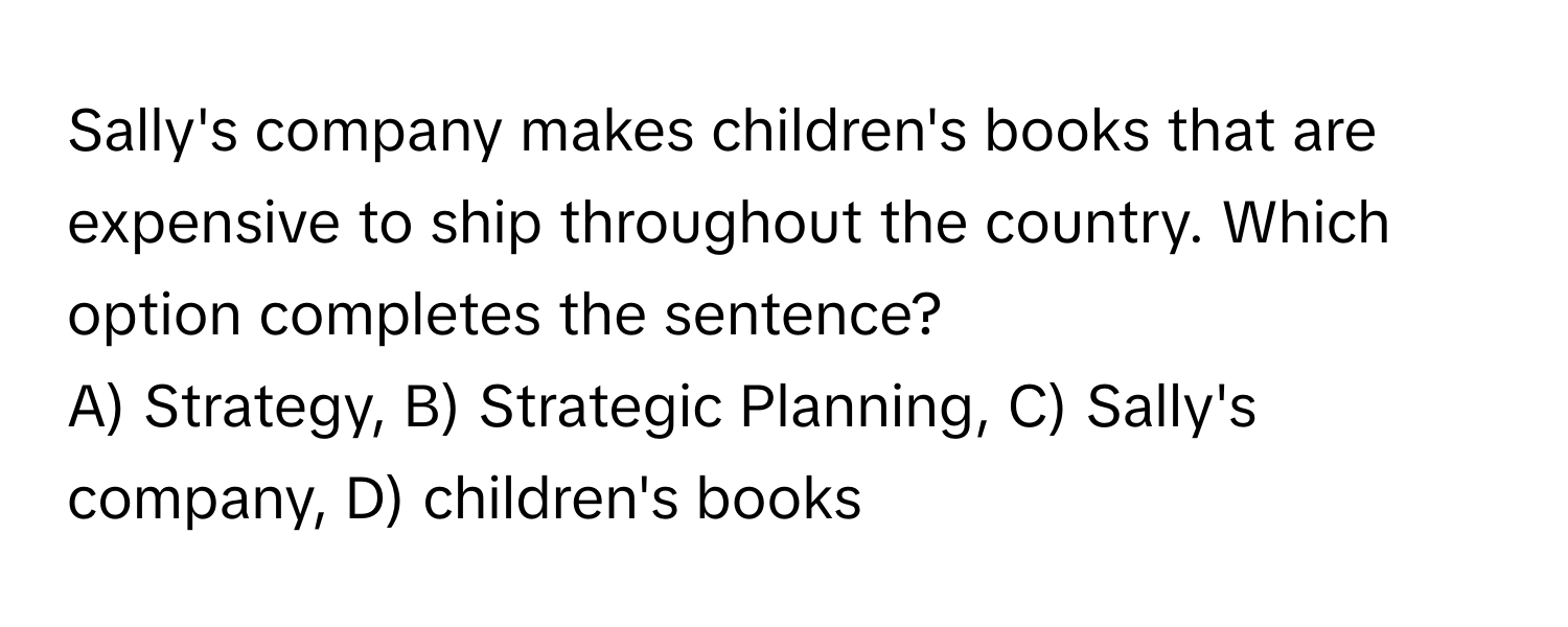 Sally's company makes children's books that are expensive to ship throughout the country. Which option completes the sentence? 
A) Strategy, B) Strategic Planning, C) Sally's company, D) children's books