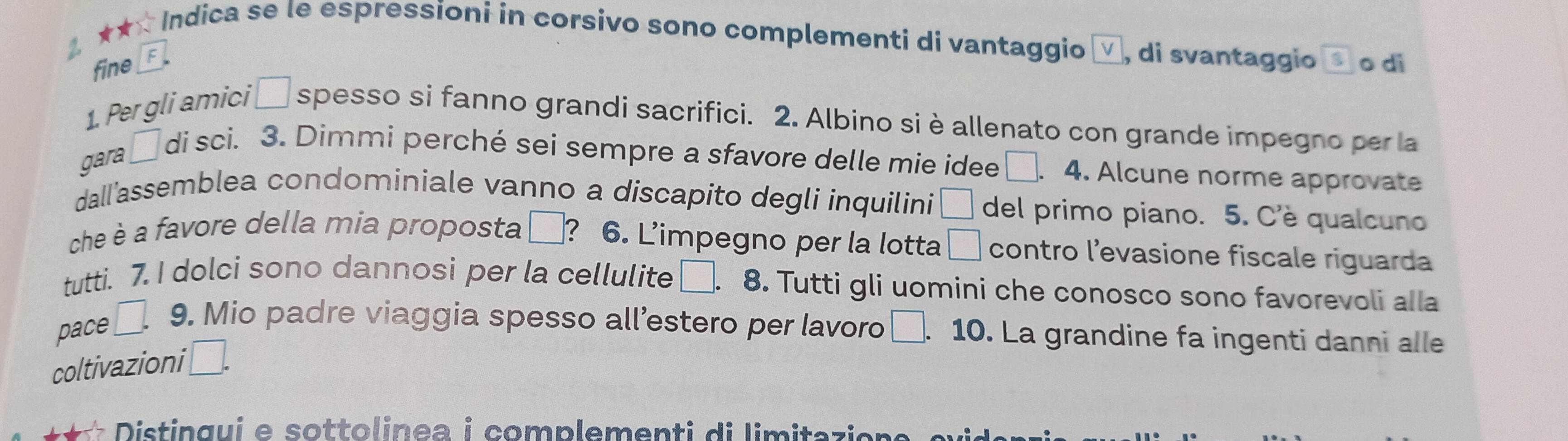 ★★* Indica se le espressioni in corsivo sono complementi di vantaggio , di svantaggio S o di 
fine 
1. Per gli amici □ spesso si fanno grandi sacrifici. 2. Albino si è allenato con grande impegno per la 
gara □ di sci. 3. Dimmi perché sei sempre a sfavore delle mie idee □ . 4. Alcune norme approvate 
dall'assemblea condominiale vanno a discapito degli inquilini □ del primo piano. 5. C'è qualcuno 
che è a favore della mia proposta □ ? 6. L’impegno per la lotta □ contro l’'evasione fiscale riguarda 
tutti. 7. I dolci sono dannosi per la cellulite □. 8. Tutti gli uomini che conosco sono favorevoli alla 
pace □ 9. Mio padre viaggia spesso all’estero per lavoro □ . 10. La grandine fa ingenti danni alle 
coltivazioni □. 
** Distingui e sottolinea i complementi di limita