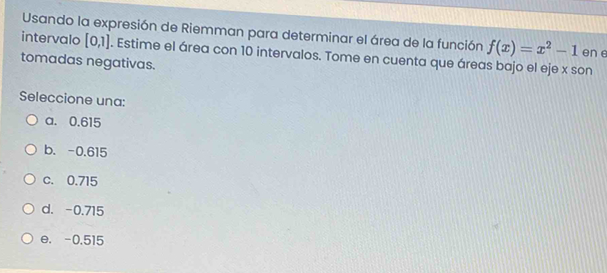 Usando la expresión de Riemman para determinar el área de la función f(x)=x^2-1 en e
intervalo [0,1]. Estime el área con 10 intervalos. Tome en cuenta que áreas bajo el eje x son
tomadas negativas.
Seleccione una:
a. 0.615
b. -0.615
c. 0.715
d. -0.715
e. -0.515