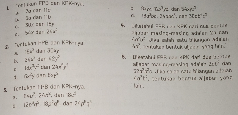 Tentukan FPB dan KPK-nya.
a. 7a dan 11a
C. 8xyz, 12x^2yz , dan 54xyz^2
b. 5a dan 11b
d.
c. 30x dan 18y 18a^3bc, 24abc^3 , dan 36ab^4c^2
4. Diketahui FPB dan KPK dari dua bentuk
d. 54x dan 24x^2
aljabar masing-masing adalah 2α dan
4a^2b^2
2. Tentukan FPB dan KPK-nya. . Jika salah satu bilangan adalah
a. 15x^2 dan 30xy 4a^2 , tentukan bentuk aljabar yang lain.
b. 24x^2 dan 42y^2
5. Diketahui FPB dan KPK dari dua bentuk
C. 18x^3y^2 dan 24x^5y^2
aljabar masing-masing adalah 2ab^2 dan
52a^2b^3c
d. 6x^2y dan 8xy^2. Jika salah satu bilangan adalah
4a^2b^2 , tentukan bentuk aljabar yang 
3. Tentukan FPB dan KPK-nya.
lain.
a. 54a^2, 24b^2 , dan 18c^2
b. 12p^3q^2, 18p^2q^5 , dan 24p^5q^3