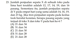 Jumlah penjualan sepatu X di sebuah toko pada
lima hari terakhir adalah 12, 17, 14, 19, dan 16
pasang. Sementara itu, jumlah penjualan sepatu
di Y pada empat hari yang sama adalah 14, 16, 19,
dan 23 kg. Jika tren penjualan sepatu pada kedua
took bersifat konstan, berapa pasang sepatu yang
terjual di toko X dan toko Y pada hari ke -6 ?
(A) 21 dan 34
(B) 31 dan 34
(C) 21 dan 30
(D) 31 dan 28
(E) 21 dan 28