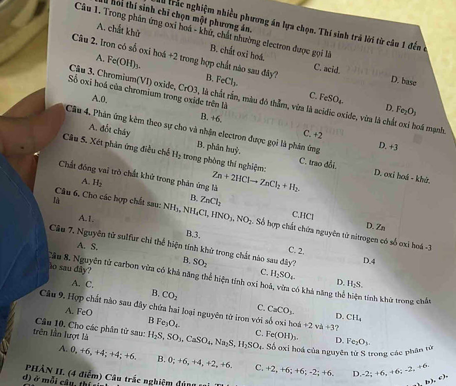 hỏi thí sinh chỉ chọn một phương án.
Al trắc nghiệm nhiều phương án lựa chọn. Thí sinh trả lời từ câu 1 đến ở
Câu 1. Trong phản ứng oxi hoá - khử, chất nhường electron được gọi là
A. chất khử B. chất oxi hoá.
Câu 2. Iron có số oxi hoá +2 trong hợp chất nào sau đây?
A. Fe(OH)_3.
C. acid. D. base
B. FeCl_3. C. FeSO_4.
Số oxi hoá của chromium trong oxide trên là
Cậu 3. Chromium(VI) oxide, CrO3, là chất rắn, màu đô thẫm, vừa là acidic oxide, vừa là chất oxi hoá mạnh
D Fe_2O_3
A.0. B. +6.
Câu 4. Phản ứng kèm theo sự cho và nhận electron được gọi là phản ứng
C. +2
A. đốt cháy B. phân huỷ.
D +3
Câu 5. Xét phản ứng điều chế H_2 trong phòng thí nghiệm:
C. trao đồi.
Chất đóng vai trò chất khử trong phản ứng là Zn+2HClto ZnCl_2+H_2. D. oxi hoá - khử.
A. H_2
là
B. ZnCl_2
A.1.
Câu 6. Cho các hợp chất sau: N NH_3,NH_4Cl,HNO_3,NO_2. Số hợp chất chứa nguyên tử nitrogen có số oxi hoá -3
C.HCl D. Zn
B.3.
Câu 7. Nguyên tử sulfur chỉ thể hiện tính khử trong chất nào sau đây?
A. S.
C. 2.
D.4
ào sau đây?
B. SO_2 C. H_2SO_4. D.
Câu 8. Nguyên tử carbon vừa có khả năng thể hiện tính oxi hoả, vừa có khả năng thể hiện tính khử trong chất
A. C. H_2S.
B. CO_2
Câu 9. Hợp chất nào sau đây chứa hai loại nguyên tử iron với số oxi hoá +2va+3 ?
A. FeO
C. CaCO_3. D. CH_4
B Fe_3O_4.
Câu 10. Cho các phân tử sau: H_2S,SO_3,CaSO_4,Na_2S,H_2SO_4 C. Fe(OH)_3. D. Fe_2O_3.
trên lần lượt là
Số oxi hoá của nguyên tử S trong các phân tử
A. 0, +6, +4; +4; +6. 0;+6,+ 4,+2,+6 C. +2,+6:+ 6;-2;+6. D -2;+6,+6;-2,+6. h ),c),
PHÀN II. (4 điểm) Câu trắc nghiệm đúng c
d) ở mỗi câu, thí
