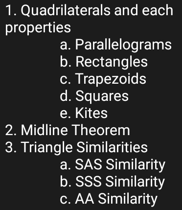 Quadrilaterals and each 
properties 
a. Parallelograms 
b. Rectangles 
c. Trapezoids 
d. Squares 
e. Kites 
2. Midline Theorem 
3. Triangle Similarities 
a. SAS Similarity 
b. SSS Similarity 
c. AA Similarity