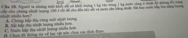 Người ta nhúng một khối sắt có khối lượng 1 kg vào trong 1 kg nước cùng ở nhiệt độ phòng rồi cung
cấp cho chúng nhiệt lượng 100 J rồi để cho đến khi sắt và nước cân bằng nhiệt. Sắt hay nước hấp thụ năng lượng
nhiệt nhiều hơn?
A. Chúng hấp thụ cùng một nhiệt lượng.
B. Sắt hấp thụ nhiệt lượng nhiều hơn.
C. Nước hấp thụ nhiệt lượng nhiều hơn.
D. Chưa đủ thông tin về hai vật nên chưa xác định được.