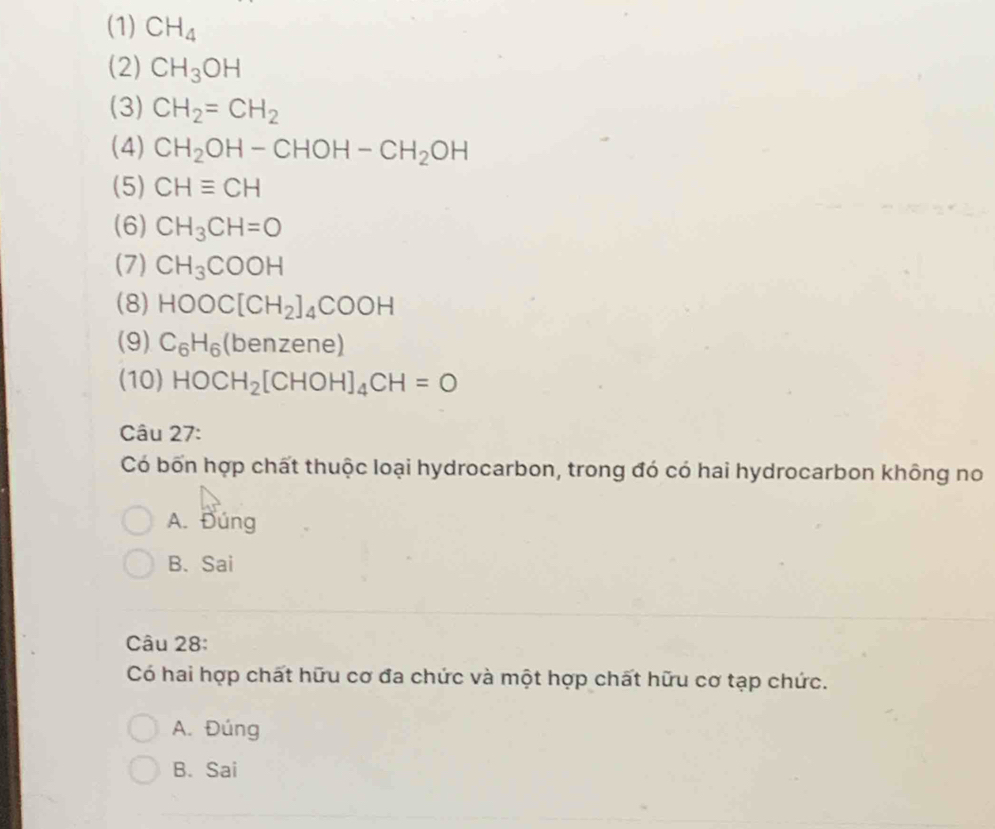 (1) CH_4
(2) CH_3OH
(3) CH_2=CH_2
(4) CH_2OH-CHOH-CH_2OH
(5) CHequiv CH
(6) CH_3CH=O
(7) CH_3COOH
(8) HOOC[CH_2]_4COOH
(9) C_6H_6(b enzene)
(10) HOCH_2[CHOH]_4CH=O
Câu 27:
Có bốn hợp chất thuộc loại hydrocarbon, trong đó có hai hydrocarbon không no
A. Đúng
B. Sai
Câu 28:
Có hai hợp chất hữu cơ đa chức và một hợp chất hữu cơ tạp chức.
A. Đúng
B. Sai