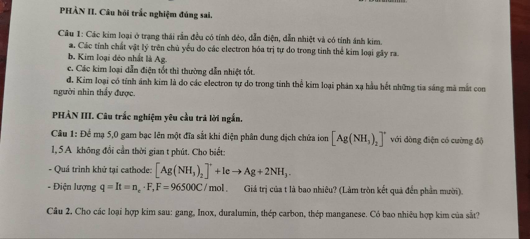 PHÀN II. Câu hỏi trắc nghiệm đúng sai.
Câu 1: Các kim loại ở trạng thái rắn đều có tính dẻo, dẫn điện, dẫn nhiệt và có tính ánh kim.
a. Các tính chất vật lý trên chủ yếu do các electron hóa trị tự do trong tinh thể kim loại gây ra.
b. Kim loại dẻo nhất là Ag.
c. Các kim loại dẫn điện tốt thì thường dẫn nhiệt tốt.
d. Kim loại có tính ánh kim là do các electron tự do trong tinh thể kim loại phản xạ hầu hết những tia sáng mà mắt con
người nhìn thấy được.
PHÀN III. Câu trắc nghiệm yêu cầu trả lời ngắn.
Câu 1: Để mạ 5,0 gam bạc lên một đĩa sắt khi điện phân dung dịch chứa ion [Ag(NH_3)_2]^+ với dòng điện có cường độ
1, 5A không đổi cần thời gian t phút. Cho biết:
- Quá trình khử tại cathode: [Ag(NH_3)_2]^++1eto Ag+2NH_3. 
- Điện lượng q=It=n_e· F, F=96500C/mol 、 Giá trị của t là bao nhiêu? (Làm tròn kết quả đến phần mười).
Câu 2. Cho các loại hợp kim sau: gang, Inox, duralumin, thép carbon, thép manganese. Có bao nhiêu hợp kim của sắt?