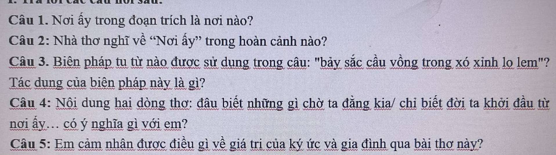 Nơi ấy trong đoạn trích là nơi nào? 
Câu 2: Nhà thơ nghĩ về “Nơi ấy” trong hoàn cảnh nào? 
Câu 3. Biên pháp tu từ nào được sử dụng trong câu: "bảy sắc cầu vồng trong xó xỉnh lo lem"? 
Tác dụng của biên pháp này là gì? 
Câu 4: Nội dung hai dòng thơ: đâu biết những gì chờ ta đẳng kia/ chỉ biết đời ta khởi đầu từ 
nơi ấy... có ý nghĩa gì với em? 
Câu 5: Em cảm nhân được điều gì về giá tri của ký ức và gia đình qua bài thơ này?