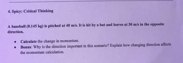 Spicy: Critical Thinking 
A baseball (0.145 kg) is pitched at 40 m/s. It is hit by a bat and leaves at 30 m/s in the opposite 
direction. 
Calculate the change in momentum. 
Bonus: Why is the direction important in this scenario? Explain how changing direction affects 
the momentum calculation.