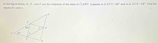 In the figure below, D , E , and .F are the midpoints of the sides of △ ABC. Suppose m∠ EFC=66° and m∠ ECF=54°. Find the
values of y and x.