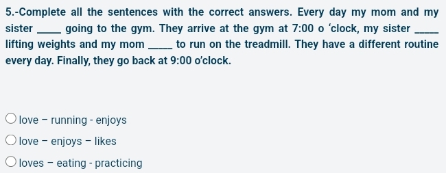 5.-Complete all the sentences with the correct answers. Every day my mom and my
sister_ going to the gym. They arrive at the gym at 7:00 o ‘clock, my sister_
lifting weights and my mom _to run on the treadmill. They have a different routine
every day. Finally, they go back at 9:00 o'clock.
love - running - enjoys
love - enjoys - likes
loves - eating - practicing