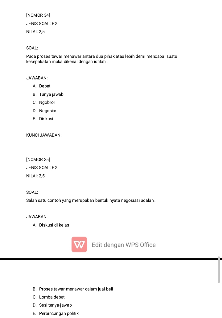 [NOMOR 34]
JENIS SOAL: PG
NILAI: 2,5
SOAL:
Pada proses tawar menawar antara dua pihak atau lebih demi mencapai suatu
kesepakatan maka dikenal dengan istilah...
JAWABAN:
A. Debat
B. Tanya jawab
C. Ngobrol
D. Negosiasi
E. Diskusi
KUNCI JAWABAN:
[NOMOR 35]
JENIS SOAL: PG
NILAI: 2,5
SOAL:
Salah satu contoh yang merupakan bentuk nyata negosiasi adalah...
JAWABAN:
A. Diskusi di kelas
I Edit dengan WPS Office
B. Proses tawar-menawar dalam jual-beli
C. Lomba debat
D. Sesi tanya-jawab
E. Perbincangan politik