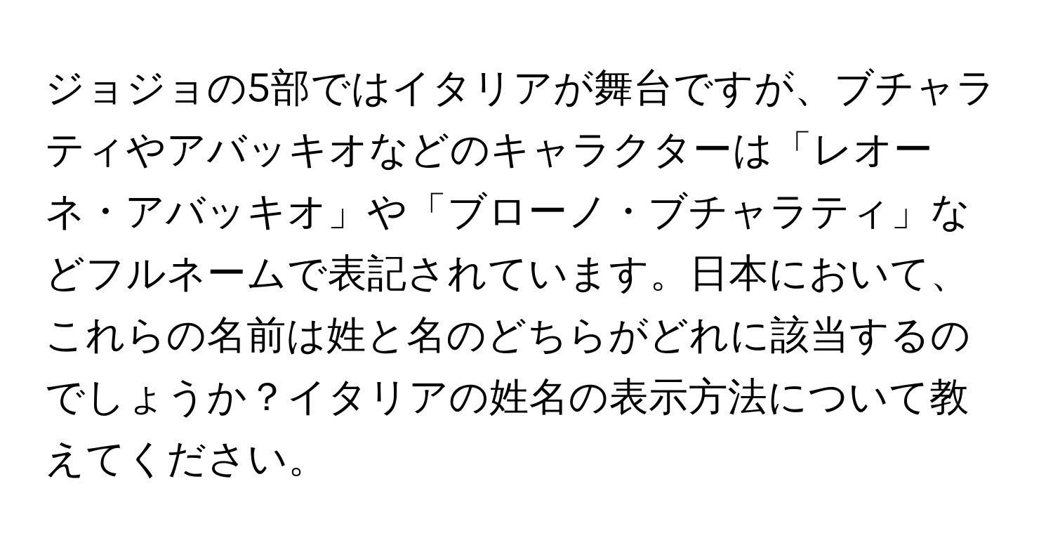 ジョジョの5部ではイタリアが舞台ですが、ブチャラティやアバッキオなどのキャラクターは「レオーネ・アバッキオ」や「ブローノ・ブチャラティ」などフルネームで表記されています。日本において、これらの名前は姓と名のどちらがどれに該当するのでしょうか？イタリアの姓名の表示方法について教えてください。