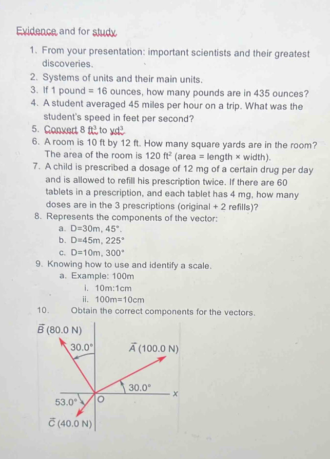 Evidence and for study
1. From your presentation: important scientists and their greatest
discoveries.
2. Systems of units and their main units.
3. If 1 pound =16 ounces, how many pounds are in 435 ounces?
4. A student averaged 45 miles per hour on a trip. What was the
student's speed in feet per second?
5. Convert 8ft^3 to
6. A room is 10 ft by 12 ft. How many square yards are in the room?
The area of the room is 120ft^2 (area = length × width).
7. A child is prescribed a dosage of 12 mg of a certain drug per day
and is allowed to refill his prescription twice. If there are 60
tablets in a prescription, and each tablet has 4 mg, how many
doses are in the 3 prescriptions (original + 2 refills)?
8. Represents the components of the vector:
a. D=30m,45°.
b. D=45m,225°
C. D=10m,300°
9. Knowing how to use and identify a scale.
a. Example: 100m
i. 10m:1cm
ii. 100m=10cm
10. Obtain the correct components for the vectors.