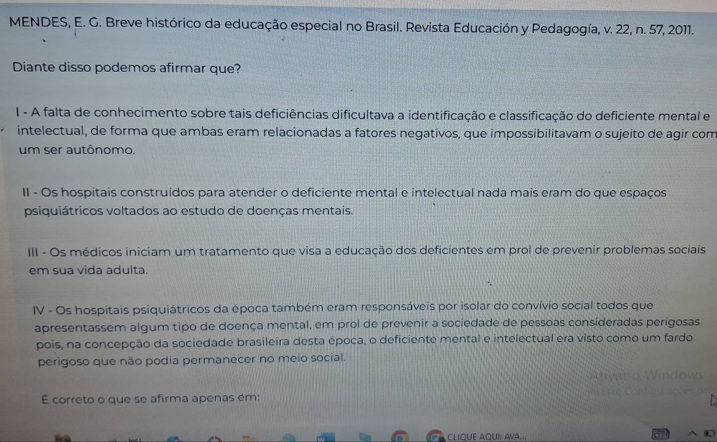 MENDES, E. G. Breve histórico da educação especial no Brasil. Revista Educación y Pedagogía, v. 22, n. 57, 2011.
Diante disso podemos afirmar que?
I - A falta de conhecimento sobre tais deficiências dificultava a identificação e classificação do deficiente mental e
intelectual, de forma que ambas eram relacionadas a fatores negativos, que impossibilitavam o sujeito de agir com
um ser autônomo.
II - Os hospitais construídos para atender o deficiente mental e intelectual nada mais eram do que espaços
psiquiátricos voltados ao estudo de doenças mentais.
III - Os médicos iniciam um tratamento que visa a educação dos deficientes em prol de prevenir problemas sociais
em sua vida adulta.
IV - Os hospitais psiquiátricos da época também eram responsáveis por isolar do convívio social todos que
apresentassem algum tipo de doença mental, em prol de prevenir a sociedade de pessoas consideradas perigosas
pois, na concepção da sociedade brasileira desta época, o deficiente mental e intelectual era visto como um fardo
perigoso que não podia permanecer no meio social.
É correto o que se afirma apenas ém:
CLIQUE AQUI: AVA...