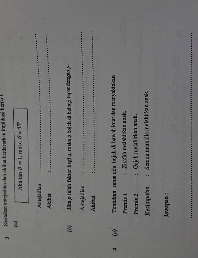 Nyatakan antejadian dan akibat berdasarkan implikasi berikut. 
(a) Jika tan θ =1 , maka θ =45°
Antejadian : 
_ 
Akibat : 
_ 
(b) Jika p ialah faktor bagi q, maka q boleh di bahagi tepat dengan p. 
Antejadian : 
_ 
Akibat : 
_ 
4 (a) Tentukan sama ada hujah di bawah kuat dan menyakinkan 
Premis 1 : Zirafah melahirkan anak. 
Premis 2 : Gajah melahirkan anak. 
Kesimpulan : Semua mamalia melahirkan anak. 
Jawapan : 
_ 
_