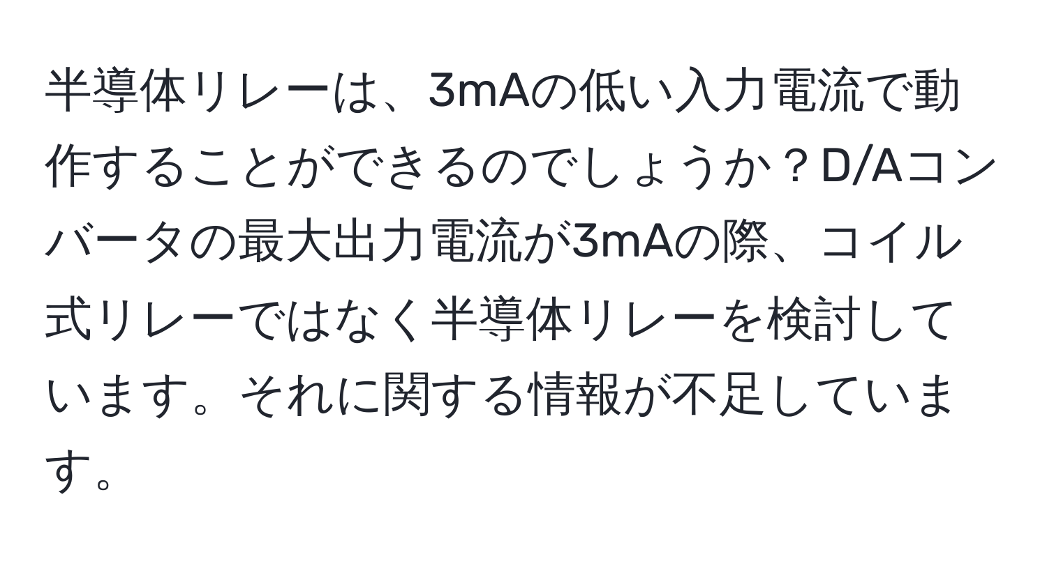 半導体リレーは、3mAの低い入力電流で動作することができるのでしょうか？D/Aコンバータの最大出力電流が3mAの際、コイル式リレーではなく半導体リレーを検討しています。それに関する情報が不足しています。