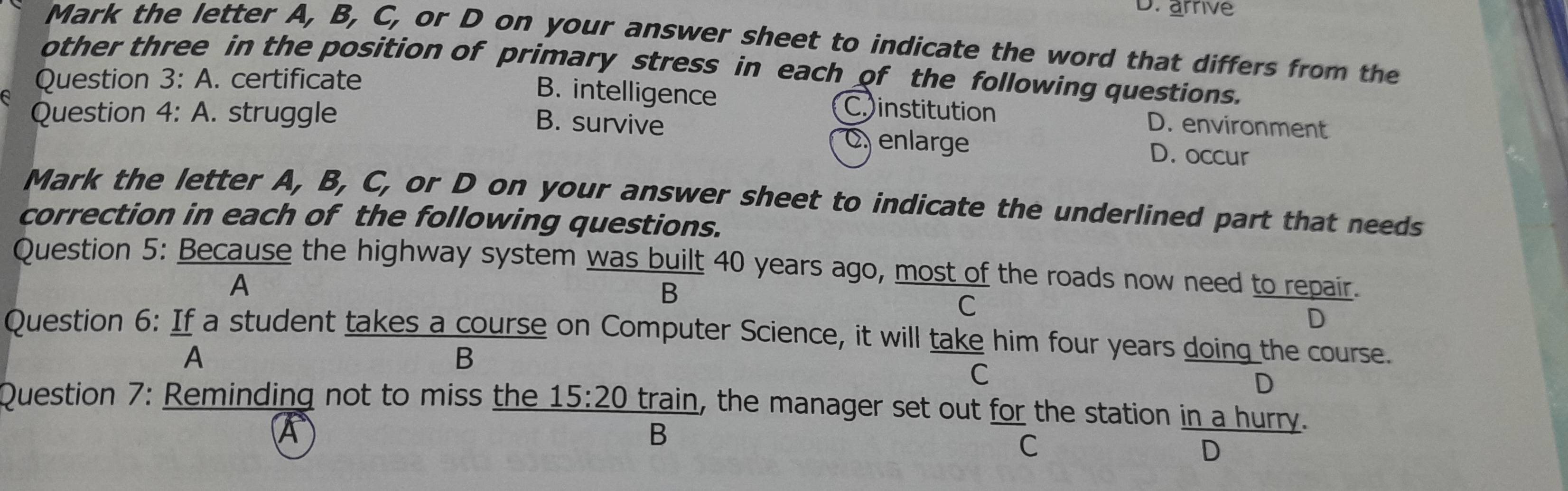 D. arrive
Mark the letter A, B, C, or D on your answer sheet to indicate the word that differs from the
other three in the position of primary stress in each of the following questions.
Question 3:A . certificate
B. intelligence C. institution
B. survive D. environment
Question 4: A. struggle C enlarge D. occur
Mark the letter A, B, C, or D on your answer sheet to indicate the underlined part that needs
correction in each of the following questions.
Question 5: Because the highway system was built 40 years ago, most of the roads now need to repair.
A
B
C
D
Question 6: If a student takes a course on Computer Science, it will take him four years doing the course.
A
B
C
D
Question 7: Reminding not to miss the _ 15:2 train, the manager set out for the station in a hurry.
A
B
C
D