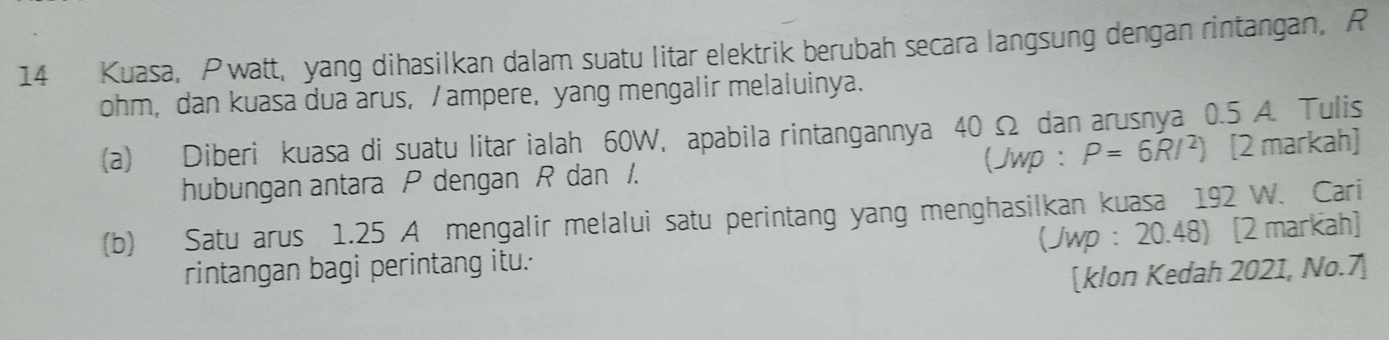 Kuasa, Pwatt, yang dihasilkan dalam suatu litar elektrik berubah secara langsung dengan rintangan, P
ohm, dan kuasa dua arus, / ampere, yang mengalir melaluinya. 
(a) Diberi kuasa di suatu litar ialah 60W, apabila rintangannya 40 Ω dan arusnya 0.5 A. Tulis 
hubungan antara P dengan R dan /. (Jwp : P=6R/^2) [2 markah] 
(b) Satu arus 1.25 A mengalir melalui satu perintang yang menghasilkan kuasa 192 W. Cari 
(Jwp : 20.48) [2 markah] 
rintangan bagi perintang itu. 
[klon Kedah 2021, No.7