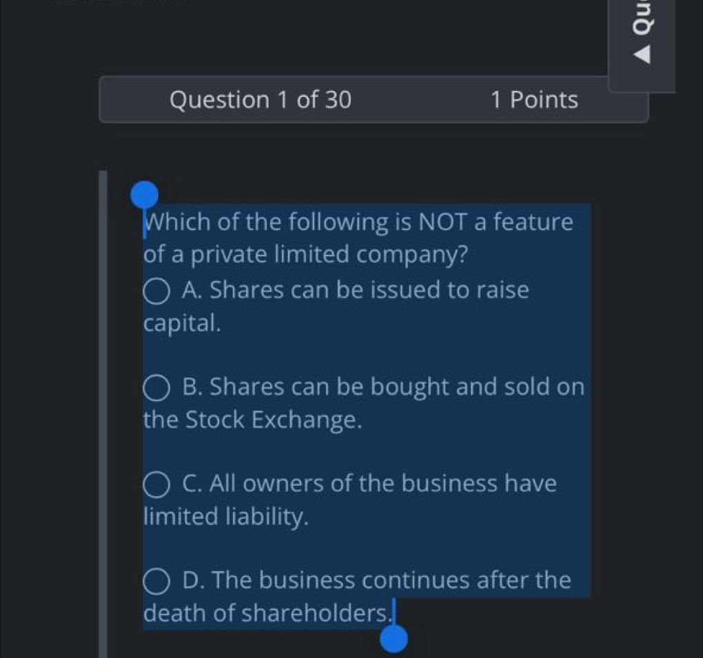 Which of the following is NOT a feature
of a private limited company?
A. Shares can be issued to raise
capital.
B. Shares can be bought and sold on
the Stock Exchange.
C. All owners of the business have
limited liability.
D. The business continues after the
death of shareholders.