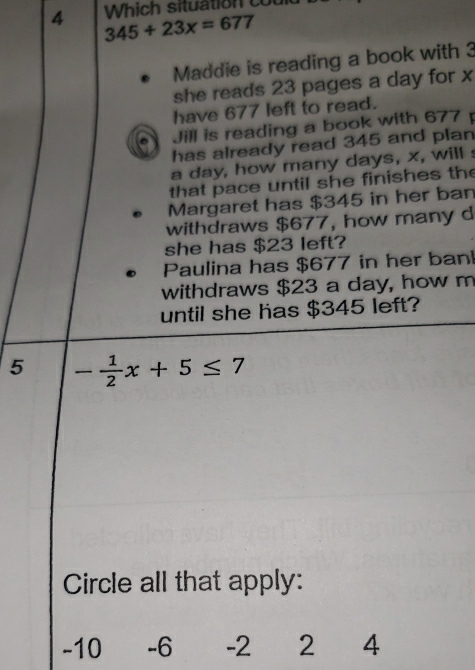 Which situation cou 
4 345+23x=677
Maddie is reading a book with 3
she reads 23 pages a day for x
have 677 left to read. 
Jill is reading a book with 677
has already read 345 and plan
a day, how many days, x, will s 
that pace until she finishes the 
Margaret has $345 in her ban 
withdraws $677, how many d 
she has $23 left? 
Paulina has $677 in her ban 
withdraws $23 a day, how m 
until she has $345 left?
5 - 1/2 x+5≤ 7
Circle all that apply:
-10 -6 -2 2 4