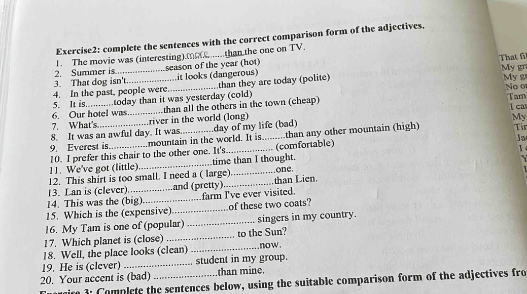 complete the sentences with the correct comparison form of the adjectives. 
1. The movie was (interesting).Mo.......than the one on TV. 
2. Summer is season of the year (hot) That fi 
3. That dog isn't it looks (dangerous) My gra My gr 
4. In the past, people were_ than they are today (polite) 
Noo 
5. It is .....today than it was yesterday (cold) 
6. Our hotel was_ than all the others in the town (cheap) Tam 
I car 
7. What's. river in the world (long) 
My 
8. It was an awful day. It was. day of my life (bad) 
9. Everest is_ mountain in the world. It is. ..........than any other mountain (high) 
Tir 
Ja 
10. I prefer this chair to the other one. It's (comfortable) 
I 
11. We've got (little) _time than I thought. 
12. This shirt is too small. I need a ( large)_ one. 
13. Lan is (clever) and (pretty) _than Lien. 
14. This was the (big) _farm I've ever visited. 
15. Which is the (expensive)_ of these two coats? 
16. My Tam is one of (popular) _singers in my country. 
17. Which planet is (close) _to the Sun? 
18. Well, the place looks (clean) _now. 
19. He is (clever) _student in my group. 
20. Your accent is (bad) _than mine. 
t 3: Complete the sentences below, using the suitable comparison form of the adjectives fro