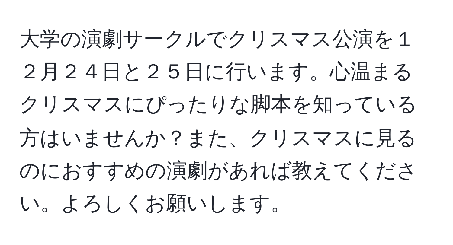 大学の演劇サークルでクリスマス公演を１２月２４日と２５日に行います。心温まるクリスマスにぴったりな脚本を知っている方はいませんか？また、クリスマスに見るのにおすすめの演劇があれば教えてください。よろしくお願いします。