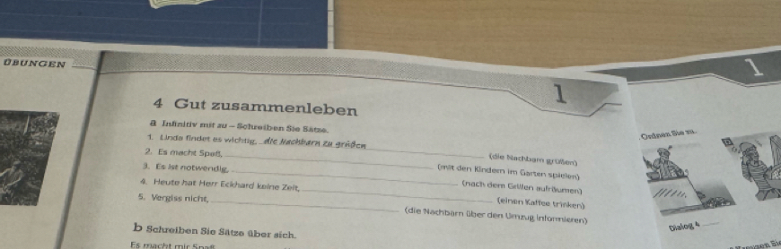 ÜBUNGEN 
1 
4 Gut zusammenleben 
& Infinitiv mit zu - Scheiben Sie Sätze. 
Ordnen Sie zu 
1. Linda findet es wichtig, _die Nachbarn zu grüßen 
2. Es macht Spaß, 
_ 
_(die Nachbam grüßen) 
3. Es lst notwendig. 
_(mit den Kindern im Garten spielen) 
(nach dem Grillen aufrüumen) 
4. Heute hat Herr Eckhard keine Zelt, _(einen Kaffee trinken) 
5. Vergiss nicht, 
(die Nachbarn über den Umzug Intorieren) 
Dialog 4_ 
b Schreiben Sie Sätze über sich. 
Es macht mir Spatt