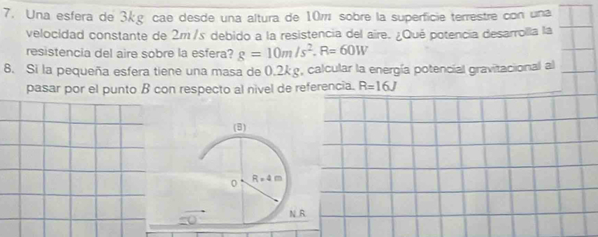 Una esfera de 3kg cae desde una altura de 10w sobre la superficie terrestre con una
velocidad constante de 2m /s debido a la resistencia del aire. ¿Qué potencia desarrolla la
resistencia del aire sobre la esfera? g=10m/s^2.R=60W
8. Si la pequeña esfera tiene una masa de 0.2k g, calcular la energía potencial gravitacional al
pasar por el punto B con respecto al nivel de referencia. R=16J