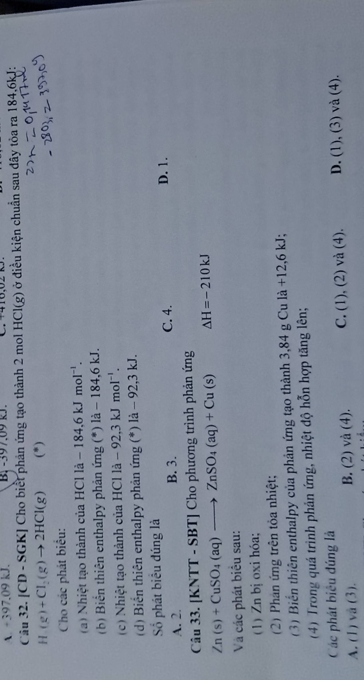 A. +397.09 kJ. B. -397.09 kJ. C. +410,02nJ. 
Câu 32. [CD - SGK] Cho biểt phản ứng tạo thành 2 mol HCl(g) ở điều kiện chuẩn sau đây tỏa ra 184, 6kJ :
H(g)+Cl_2(g)to 2HCl(g) (*)
Cho các phát biểu:
(a) Nhiệt tạo thành của HCl là la-184, 6kJmol^(-1). 
(b) Biển thiên enthalpy phản ứng (*) là - 184, 6 kJ.
c) Nhiệt tạo thành của HCl la-92.3kJmol^(-1). 
(d) Biến thiên enthalpy phản ứng (*) là - 92, 3 kJ.
Số phát biểu đúng là
B. 3.
A. 2. C. 4.
D. 1.
Câu 33. [KNTT - SBT] Cho phương trình phản ứng
Zn(s)+CuSO_4(aq)to ZnSO_4(aq)+Cu(s)
△ H=-210kJ
Và các phát biểu sau:
( 1) Zn bị oxi hóa;
(2) Phan ứng trên tỏa nhiệt;
3) Biến thiên enthalpy của phản ứng tạo thành 3,84 g Cu 1a+12,6kJ
(4) Trong quá trình phản ứng, nhiệt độ hỗn hợp tăng lên;
Các phát biêu đúng là
B. (_  2 ) vdot a(4).
C. (1),(2 D. (1), (3) và (4).
A. (1) và (3). 2) và (4).