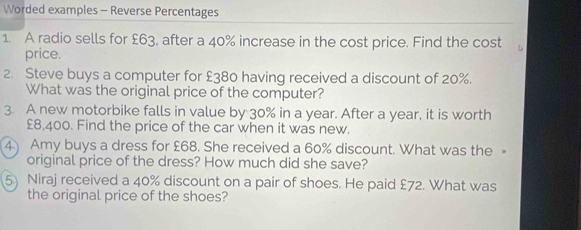 Worded examples - Reverse Percentages 
1. A radio sells for £63, after a 40% increase in the cost price. Find the cost 
price. 
2. Steve buys a computer for £380 having received a discount of 20%. 
What was the original price of the computer? 
3. A new motorbike falls in value by 30% in a year. After a year, it is worth
£8,400. Find the price of the car when it was new. 
4) Amy buys a dress for £68. She received a 60% discount. What was the 
original price of the dress? How much did she save? 
5) Niraj received a 40% discount on a pair of shoes. He paid £72. What was 
the original price of the shoes?