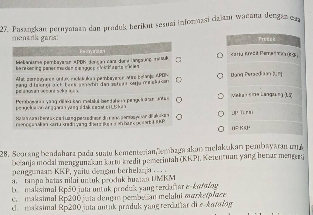 Pasangkan pernyataan dan produk berikut sesuai informasi dalam wacana dengan cara
menarik garis! Produk
Kartu Kredit Pemerintah (KKP)
Uang Persediaan (UP)
Mekanisme Langsung (LS)
UP Tunai
UP KKP
28. Seorang bendahara pada suatu kementerian/lembaga akan melakukan pembayaran untuk
belanja modal menggunakan kartu kredit pemerintah (KKP). Ketentuan yang benar mengenai
penggunaan KKP, yaitu dengan berbelanja . . . .
a. tanpa batas nilai untuk produk buatan UMKM
b. maksimal Rp50 juta untuk produk yang terdaftar e-katalog
c. maksimal Rp200 juta dengan pembelian melalui marketplace
d. maksimal Rp200 juta untuk produk yang terdaftar di e-katalog