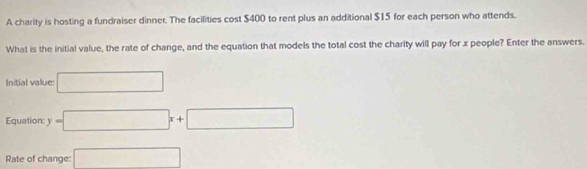 A charity is hosting a fundraiser dinner. The facilities cost $400 to rent plus an additional $15 for each person who attends. 
What is the initial value, the rate of change, and the equation that models the total cost the charity will pay for x people? Enter the answers. 
Initial value: □ 
Equation: y=□ x+□
Rate of change: □