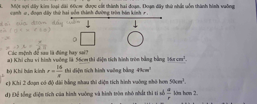 Một sợi dây kim loại dài 60cm được cắt thành hai đoạn. Đoạn dây thứ nhất uốn thành hình vuông
cạnh a, đoạn dây thứ hai uốn thành đường tròn bán kính r.
Các mệnh để sau là đúng hay sai?
a) Khi chu vi hình vuông là 56cm thì diện tích hình tròn bằng bằng 16π cm^2.
b) Khi bán kính r= 16/π   thì diện tích hình vuông bằng 49cm^2
c) Khi 2 đoạn có độ dài bằng nhau thì diện tích hình vuông nhỏ hơn 50cm^2.
d) Để tổng diện tích của hình vuông và hình tròn nhỏ nhất thì tỉ số  a/r  lớn hơn 2.