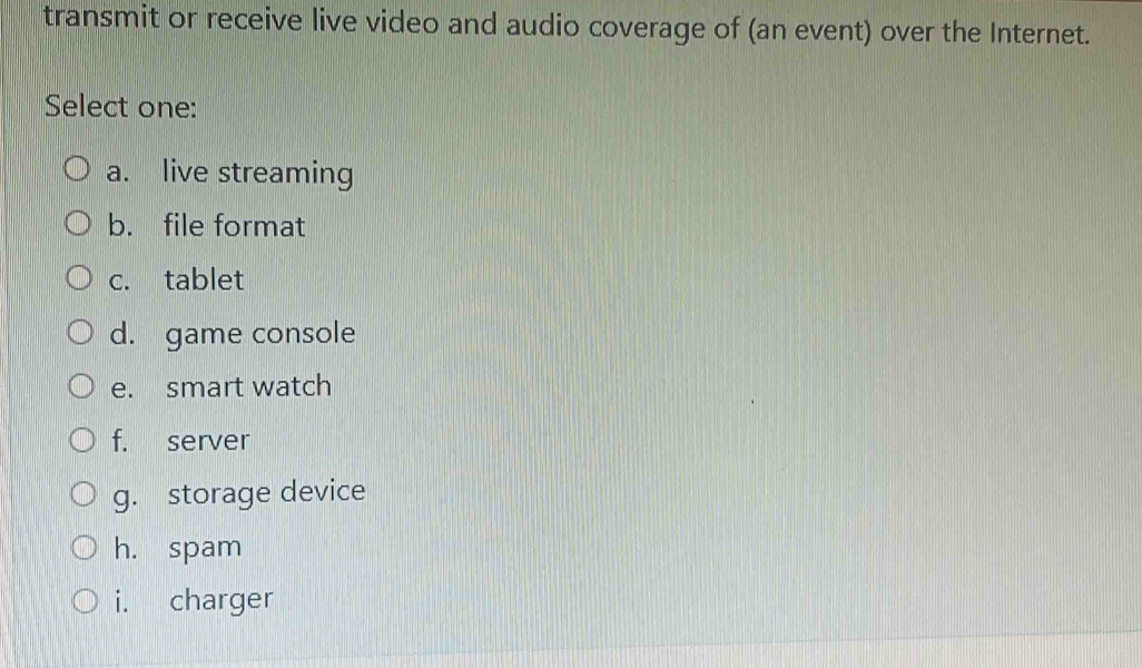 transmit or receive live video and audio coverage of (an event) over the Internet.
Select one:
a. live streaming
b. file format
c. tablet
d. game console
e. smart watch
f. server
g. storage device
h. spam
i. charger