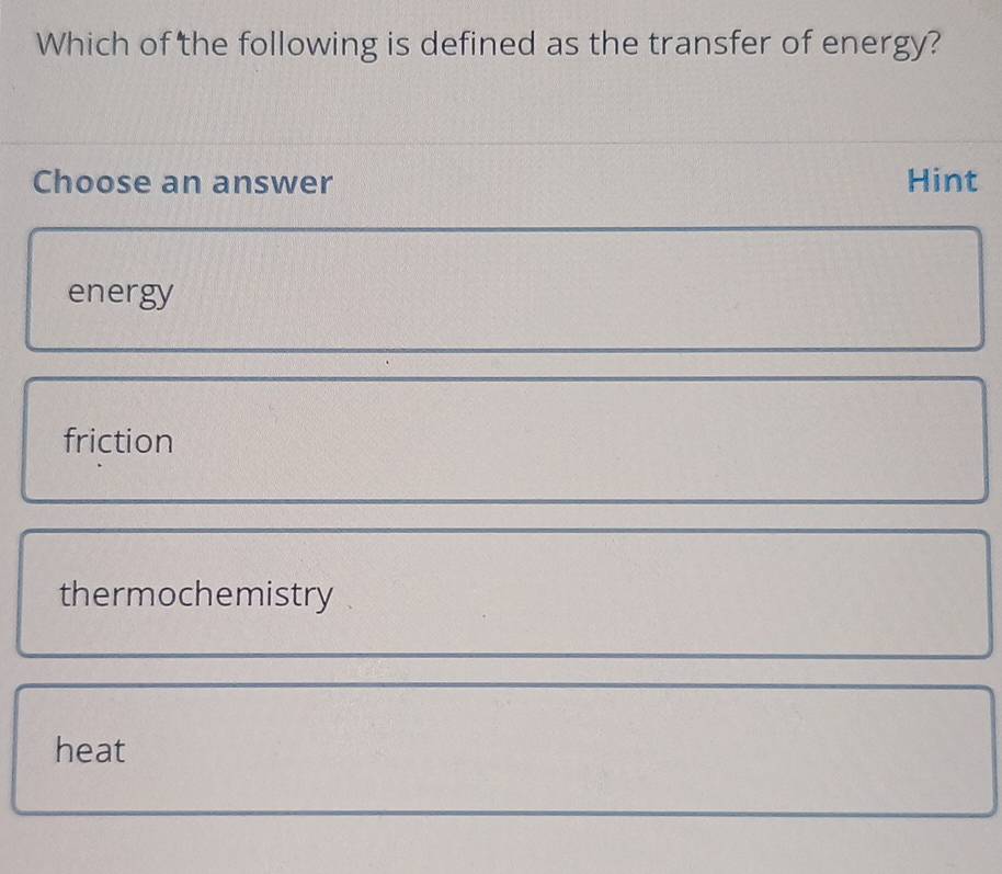 Which of the following is defined as the transfer of energy?
Choose an answer Hint
energy
friction
thermochemistry
heat