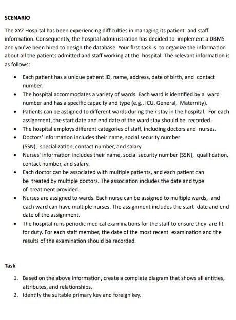 SCENARIO 
The XYZ Hospital has been experiencing difficulties in managing its patient and staff 
information. Consequently, the hospital administration has decided to implement a DBMS 
and you've been hired to design the database. Your first task is to organize the information 
about all the patients admitted and staff working at the hospital. The relevant information is 
as follows: 
Each patient has a unique patient ID, name, address, date of birth, and contact 
number. 
The hospital accommodates a variety of wards. Each ward is identified by a ward 
number and has a specific capacity and type (e.g., ICU, General, Maternity). 
Patients can be assigned to different wards during their stay in the hospital. For each 
assignment, the start date and end date of the ward stay should be recorded. 
The hospital employs different categories of staff, including doctors and nurses. 
Doctors' information includes their name, social security number 
(SSN), specialization, contact number, and salary. 
Nurses' information includes their name, social security number (SSN), qualification, 
contact number, and salary. 
Each doctor can be associated with multiple patients, and each patient can 
be treated by multiple doctors. The association includes the date and type 
of treatment provided. 
Nurses are assigned to wards. Each nurse can be assigned to multiple wards, and 
each ward can have multiple nurses. The assignment includes the start date and end 
date of the assignment. 
The hospital runs periodic medical examinations for the staff to ensure they are fit 
for duty. For each staff member, the date of the most recent examination and the 
results of the examination should be recorded. 
Task 
1. Based on the above information, create a complete diagram that shows all entities, 
attributes, and relationships. 
2. Identify the suitable primary key and foreign key.