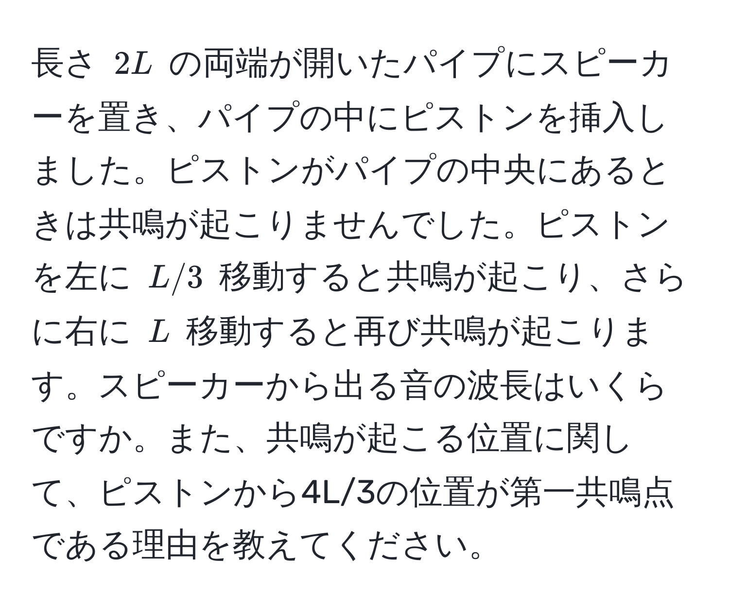 長さ $2L$ の両端が開いたパイプにスピーカーを置き、パイプの中にピストンを挿入しました。ピストンがパイプの中央にあるときは共鳴が起こりませんでした。ピストンを左に $L/3$ 移動すると共鳴が起こり、さらに右に $L$ 移動すると再び共鳴が起こります。スピーカーから出る音の波長はいくらですか。また、共鳴が起こる位置に関して、ピストンから4L/3の位置が第一共鳴点である理由を教えてください。