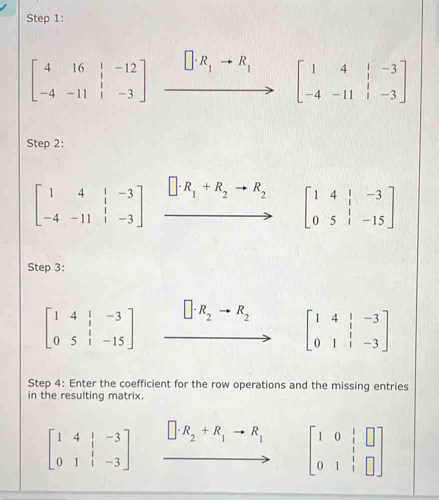 beginbmatrix 4&16&|&-12 -4&-11&|&-3endbmatrix xrightarrow []· R_1to R_1[beginarrayr 1&4&1&-3 -4&-11&1&-3endbmatrix
Step 2:
beginbmatrix 1&4&|&-3 -4&-11&|&-3endbmatrix xrightarrow []· R_1+R_2to R_2 beginbmatrix 1&4&|&-3 0&5&|&-15endbmatrix
- 
Step 3:
beginbmatrix 1&4&|&-3 0&5&|&-15endbmatrix
R_2 R_2
beginbmatrix 1&4&|&-3 0&1&|&-3endbmatrix
Step 4: Enter the coefficient for the row operations and the missing entries 
in the resulting matrix.
beginbmatrix 1&4&|&-3 0&1&|&-3endbmatrix □ · R_2+R_1to R_1 beginbmatrix 1&0&|&□  0&1&|&□ endbmatrix