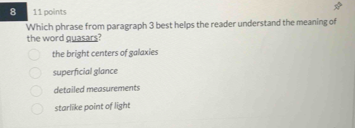 8 11 points
Which phrase from paragraph 3 best helps the reader understand the meaning of
the word quasars?
the bright centers of galaxies
superficial glance
detailed measurements
starlike point of light