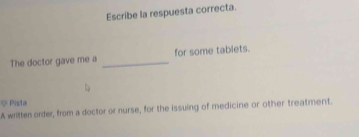 Escribe la respuesta correcta. 
The doctor gave me a _for some tablets. 
* Pista 
A written order, from a doctor or nurse, for the issuing of medicine or other treatment.