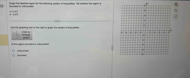 Graph the feasible region for the following system of inequalities. Tell whether the region is
bounded or unbounded.
x+y≤ 2
x-y≥ 6
B
Use the graphing tool on the right to graph the system of inequalities.
Click to 
enlarge 
graph
Is the region bounded or unbounded?
unbounded
bounded