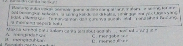 Bacaláh centa berikut!
Badung suka sekali bermain game online sampai larut malam. la sering terlam-
bat berangkat sekolah. la sering ketiduran di kelas, sehingga banyak tugas yang
tidak dikerjakan. Teman-teman dan gurunya sudah lelah menasihati Badung.
la memang seperti batu.
Makna simbol batu dalam cerita tersebut adalah ... nasihat orang lain.
A. mengindahkan C. mengabaikan
B. mengacuhkan D. memedulikan
4 Bacalah cerita ber