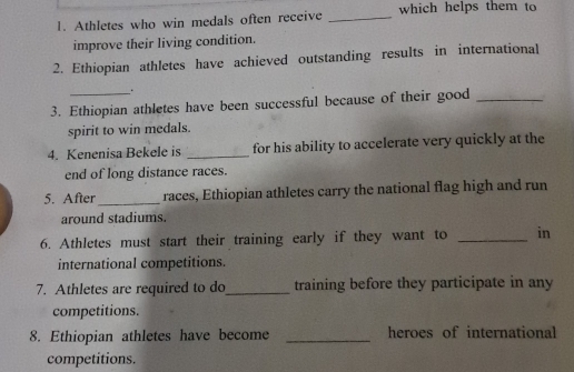 Athletes who win medals often receive _which helps them to 
improve their living condition. 
2. Ethiopian athletes have achieved outstanding results in international 
. 
3. Ethiopian athletes have been successful because of their good_ 
spirit to win medals. 
4. Kenenisa Bekele is _for his ability to accelerate very quickly at the 
end of long distance races. 
5. After races, Ethiopian athletes carry the national flag high and run 
around stadiums. 
6. Athletes must start their training early if they want to _in 
international competitions. 
7. Athletes are required to do _training before they participate in any 
competitions. 
8. Ethiopian athletes have become _heroes of international 
competitions.